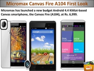 Micromax Canvas Fire A104 First Look
Micromax has launched a new budget Android 4.4 KitKat-based
Canvas smartphone, the Canvas Fire (A104), at Rs. 6,999.
 