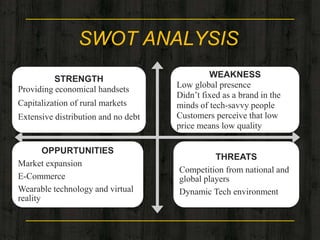 SWOT ANALYSIS
STRENGTH
Providing economical handsets
Capitalization of rural markets
Extensive distribution and no debt
WEAKNESS
Low global presence
Didn’t fixed as a brand in the
minds of tech-savvy people
Customers perceive that low
price means low quality
OPPURTUNITIES
Market expansion
E-Commerce
Wearable technology and virtual
reality
THREATS
Competition from national and
global players
Dynamic Tech environment
 
