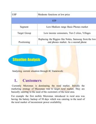 USP Moderate functions at low price
STP
Segment Low-Medium range Basic Phones market
Target Group Low income consumers, Tier-2 cities, Villages
Positioning
Replacing the Biggies like Nokia, Samsung from the low
end phones market. As a second phone
Situation Analysis
Analyzing current situation through 4C framework:
1. Customers
Currently Micromax is dominating the rural market. Initially the
marketing strategy of Micromax was to target rural market. They are
basically catering to the need of the customers of the rural area.
For example the first mobile Micromax introduced in rural area was
having the battery backup of 30 days which was catering to the need of
the rural market of inconsistent power availability.
 