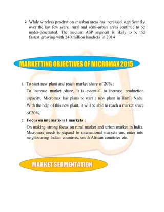  While wireless penetration in urban areas has increased significantly
over the last few years, rural and semi-urban areas continue to be
under-penetrated. The medium ASP segment is likely to be the
fastest growing with 240 million handsets in 2014
1. To start new plant and reach market share of 20% :
To increase market share, it is essential to increase production
capacity. Micromax has plans to start a new plant in Tamil Nadu.
With the help of this new plant, it will be able to reach a market share
of 20%.
2. Focus on international markets :
On making strong focus on rural market and urban market in India,
Micromax needs to expand to international markets and enter into
neighbouring Indian countries, south African countries etc.
 