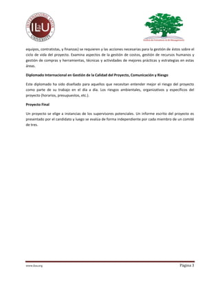 www.ilau.org Página 3
equipos, contratistas, y finanzas) se requieren y las acciones necesarias para la gestión de éstos sobre el
ciclo de vida del proyecto. Examina aspectos de la gestión de costos, gestión de recursos humanos y
gestión de compras y herramientas, técnicas y actividades de mejores prácticas y estrategias en estas
áreas.
Diplomado Internacional en Gestión de la Calidad del Proyecto, Comunicación y Riesgo
Este diplomado ha sido diseñado para aquellos que necesitan entender mejor el riesgo del proyecto
como parte de su trabajo en el día a día. Los riesgos ambientales, organizativos y específicos del
proyecto (horarios, presupuestos, etc.).
Proyecto Final
Un proyecto se elige a instancias de los supervisores potenciales. Un informe escrito del proyecto es
presentado por el candidato y luego se evalúa de forma independiente por cada miembro de un comité
de tres.
 