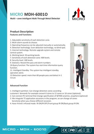 MICRO MDH-6001O
Multi – zone intelligent Walk Through Metal Detector
Product Description
Features and Functions
1. Adjustable sensitivity of each detection zone.
2. Multi-alarm sounds to choose.
3. Operating frequency can be adjusted manually or automatically.
4. Detection technology: Even detection technology, no blind spot.
5. Internet technology: Remote upgrade system and remote
control system.
6. Working band: 50 working bands.
7. Sensitivity of each detection zone: 400 levels.
8. Security level: 100 levels.
9. Statistics: Record the pass and alarm numbers
10.Query function: The system has real-time information query
function.
11. Intelligent Standby: The system has intelligent standby
operation alerts
12.Detection speed: more than 60 people pass and detect in 1
minute.
Advanced Function
1. Intelligent partition: Can change detection zones according
customers’ demands For example convert 6 zones to 12 zones or 18 zones (optional).
2. Can connect PC terminal that change specification of WTMD anytime, anywhere (optional)
3. We integrate 72 application occasions in the program, so can change all zones
Sensitivity when you choose different occasion.
4. Have 4 kind's infrared mode: IR ON/IR OFF/Front group IR ON/Back group IR ON.
 