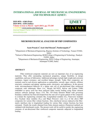 International Journal of Mechanical Engineering and Technology (IJMET), ISSN 0976 –
6340(Print), ISSN 0976 – 6359(Online) Volume 4, Issue 2, March - April (2013) © IAEME
272
MICROMECHANICAL ANALYSIS OF FRP COMPOSITES
Syam Prasad.A1
, Syed Altaf Hussain2
, Pandurangadu.V3
1
(Department of Mechanical Engineering, Regency Institute of Technology, Yanam-533464,
India)
2
(School of Mechanical Engineering, RGM College of Engineering & Technology, Nandyal-
518501, India)
3
(Department of Mechanical Engineering, JNTU College of Engineering, Anantapur,
Anantapur-512002, India)
ABSTRACT
Fiber reinforced composite materials are now an important class of an engineering
materials. They offer outstanding mechanical properties, unique flexibility in design
capabilities, and ease of fabrication. Additional advantages include light weight and corrosion
resistance, impact resistance, and excellent fatigue strength. Today fiber composites are
routinely used in such diverse applications as automobiles, aircraft, space vehicles, offshore
structures, containers and piping, sporting goods, electronics, and appliances. In the present
work, micromechanical behavior of a square unit cell of uni-directional fiber reinforced
composite with orthotropic fibers (viz., Hexply Im7-8552, Kelvar and Carbon T300)
embedded in epoxy resin has been analyzed under tensile loading using Finite element
analysis software package Ansys 13.0. The 3-D Finite Element Model with governing
boundary conditions has been developed from the unit cell of square pattern of the composite
to evaluate the engineering constants like, Longitudinal modulus (E1), Transverse modulus
(E2), In-plane shear modulus (G12) and Major Poisson’s ratio (ν12) of the above FRP
composites for various fiber volume fractions. Also, interfacial stresses induced at the fiber-
matrix interfaces due to longitudinal loading for various fiber volume fractions has been
estimated. Finally the results obtained from finite element analysis (Numerical method) are
validated with benchmark results. The present work will be useful to predict the engineering
constants of uni-directional fiber reinforced composite materials subjected to longitudinal
loading.
INTERNATIONAL JOURNAL OF MECHANICAL ENGINEERING
AND TECHNOLOGY (IJMET)
ISSN 0976 – 6340 (Print)
ISSN 0976 – 6359 (Online)
Volume 4, Issue 2, March - April (2013), pp. 272-285
© IAEME: www.iaeme.com/ijmet.asp
Journal Impact Factor (2013): 5.7731 (Calculated by GISI)
www.jifactor.com
IJMET
© I A E M E
 