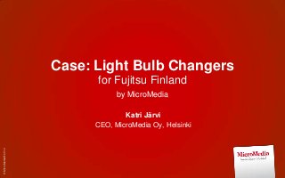 Case: Light Bulb Changers
                           for Fujitsu Finland
                                 by MicroMedia

                                   Katri Järvi
                           CEO, MicroMedia Oy, Helsinki
© MicroMedia® 2012
 