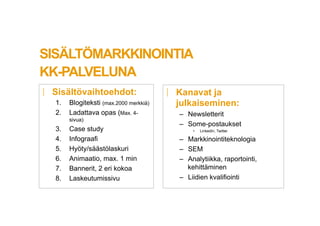 SIS?LT?MARKKINOINTIA
KK-PALVELUNA
|? Sis?lt?vaihtoehdot:
1.? Blogiteksti (max.2000 merkki?)
2.? Ladattava opas (Max. 4-
sivua)
3.? Case study
4.? Infograafi
5.? Hy?ty/s??st?laskuri
6.? Animaatio, max. 1 min
7.? Bannerit, 2 eri kokoa
8.? Laskeutumissivu
|? Kanavat ja
julkaiseminen:
C? Newsletterit
C? Some-postaukset
?? LinkedIn, Twitter
C? Markkinointiteknologia
C? SEM
C? Analytiikka, raportointi,
kehitt?minen
C? Liidien kvalifiointi
 