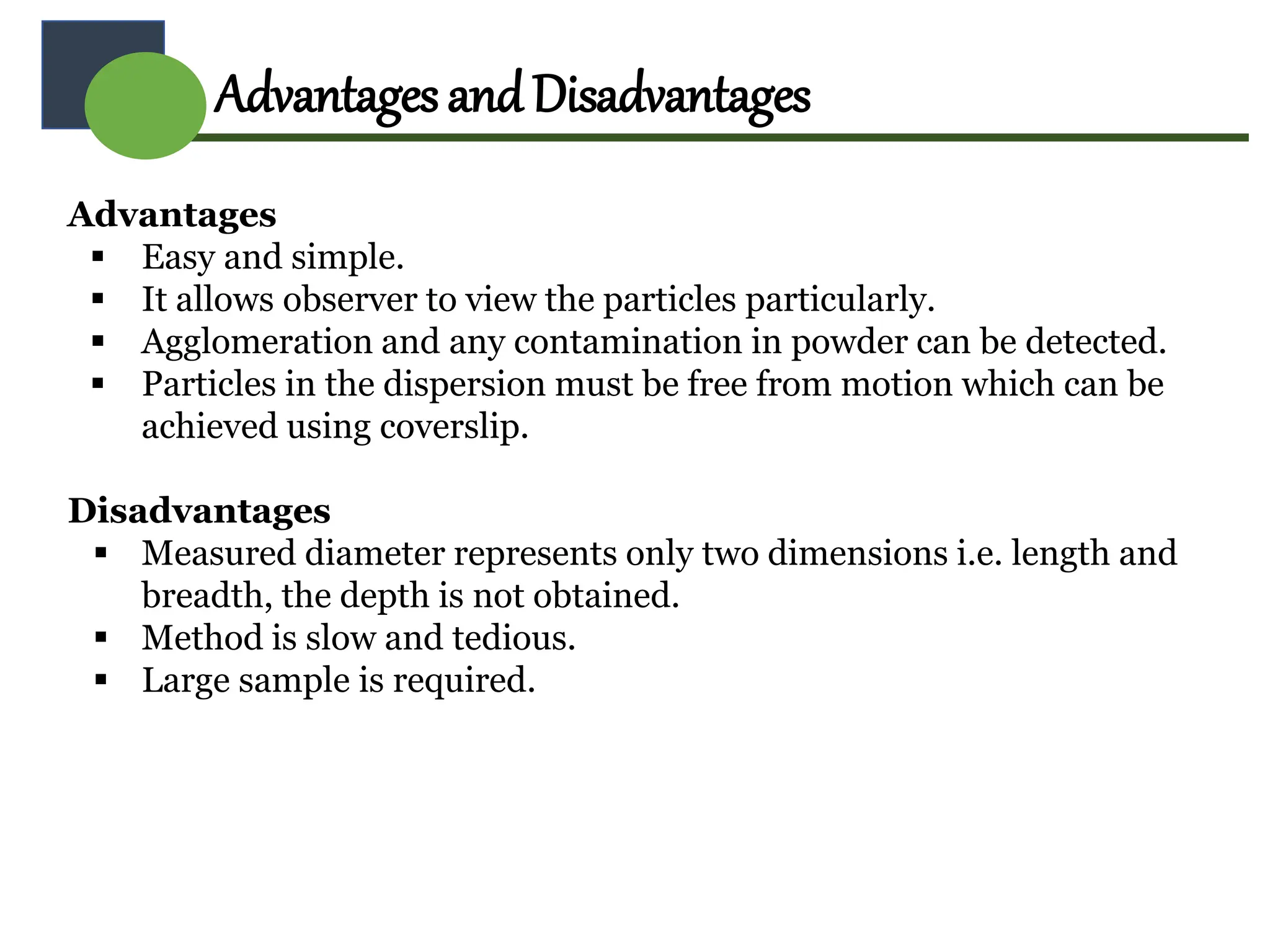 Advantages
 Easy and simple.
 It allows observer to view the particles particularly.
 Agglomeration and any contamination in powder can be detected.
 Particles in the dispersion must be free from motion which can be
achieved using coverslip.
Disadvantages
 Measured diameter represents only two dimensions i.e. length and
breadth, the depth is not obtained.
 Method is slow and tedious.
 Large sample is required.
AdvantagesandDisadvantages
 