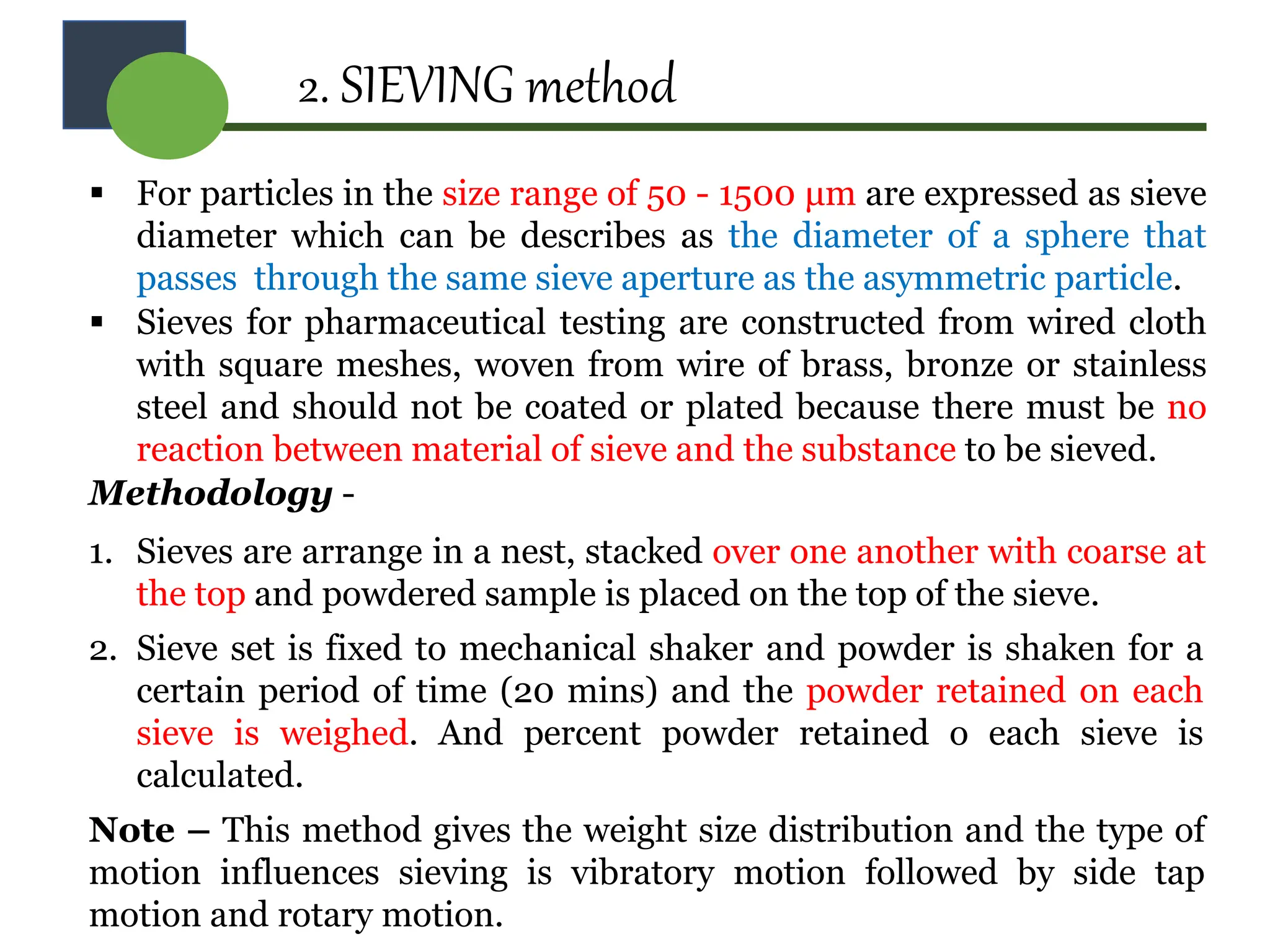 2. SIEVING method
 For particles in the size range of 50 - 1500 μm are expressed as sieve
diameter which can be describes as the diameter of a sphere that
passes through the same sieve aperture as the asymmetric particle.
 Sieves for pharmaceutical testing are constructed from wired cloth
with square meshes, woven from wire of brass, bronze or stainless
steel and should not be coated or plated because there must be no
reaction between material of sieve and the substance to be sieved.
Methodology -
1. Sieves are arrange in a nest, stacked over one another with coarse at
the top and powdered sample is placed on the top of the sieve.
2. Sieve set is fixed to mechanical shaker and powder is shaken for a
certain period of time (20 mins) and the powder retained on each
sieve is weighed. And percent powder retained o each sieve is
calculated.
Note – This method gives the weight size distribution and the type of
motion influences sieving is vibratory motion followed by side tap
motion and rotary motion.
 