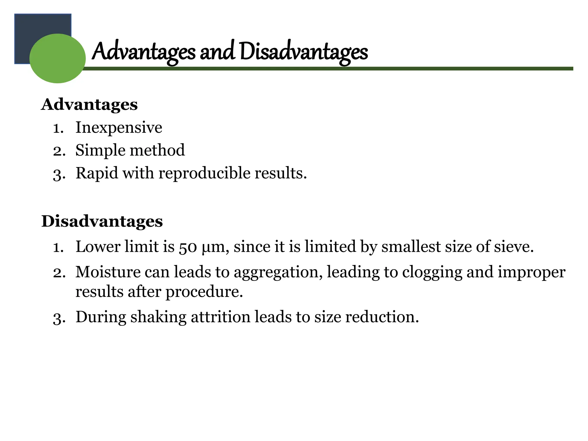 Advantages
1. Inexpensive
2. Simple method
3. Rapid with reproducible results.
Disadvantages
1. Lower limit is 50 μm, since it is limited by smallest size of sieve.
2. Moisture can leads to aggregation, leading to clogging and improper
results after procedure.
3. During shaking attrition leads to size reduction.
AdvantagesandDisadvantages
 