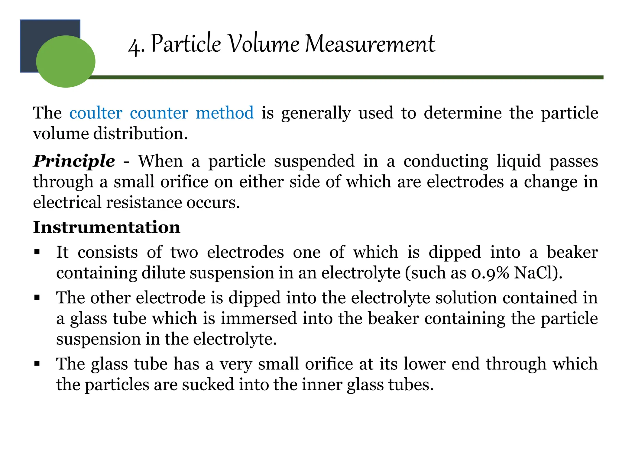 4. Particle Volume Measurement
The coulter counter method is generally used to determine the particle
volume distribution.
Principle - When a particle suspended in a conducting liquid passes
through a small orifice on either side of which are electrodes a change in
electrical resistance occurs.
Instrumentation
 It consists of two electrodes one of which is dipped into a beaker
containing dilute suspension in an electrolyte (such as 0.9% NaCl).
 The other electrode is dipped into the electrolyte solution contained in
a glass tube which is immersed into the beaker containing the particle
suspension in the electrolyte.
 The glass tube has a very small orifice at its lower end through which
the particles are sucked into the inner glass tubes.
 