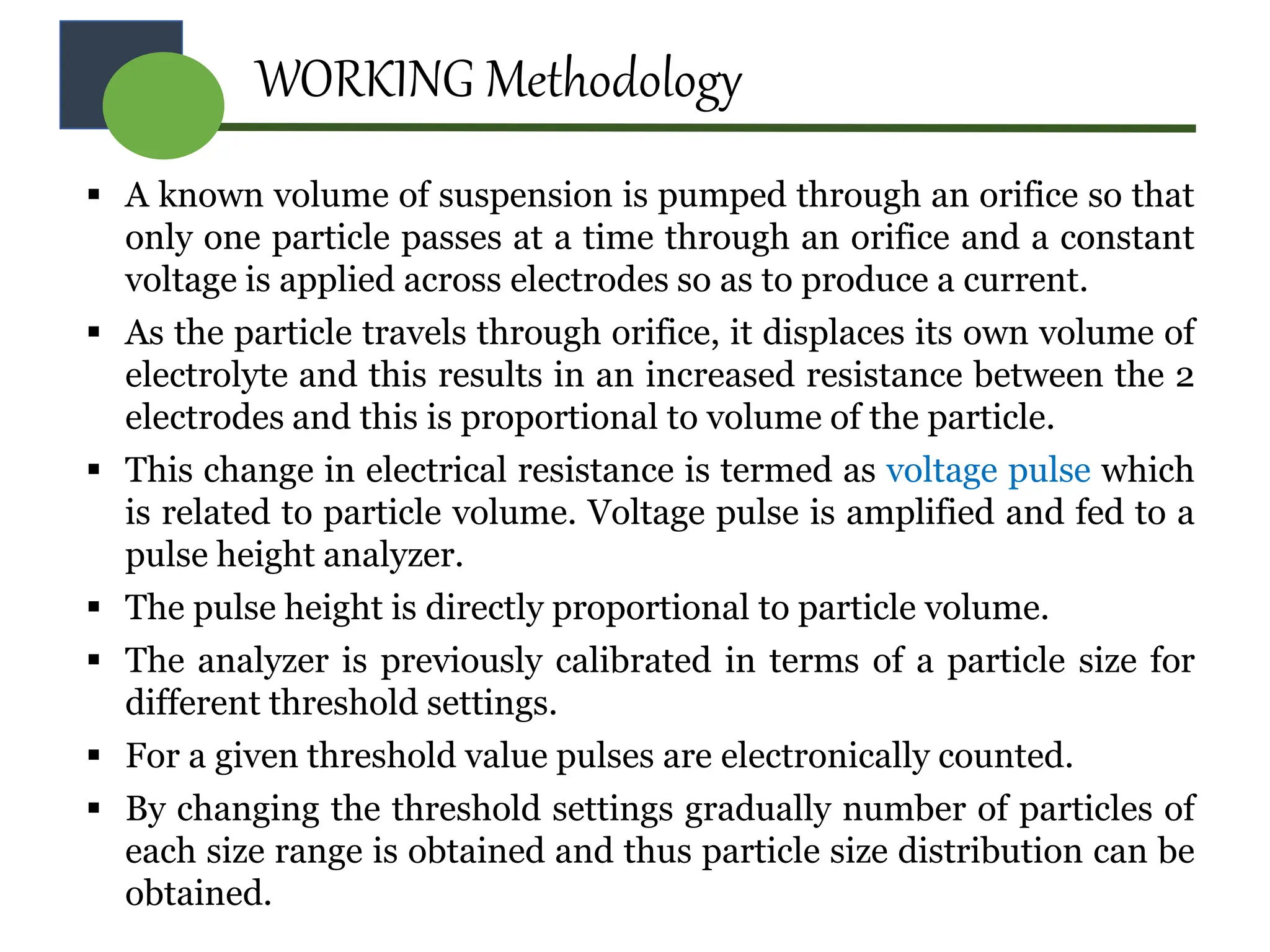 WORKING Methodology
 A known volume of suspension is pumped through an orifice so that
only one particle passes at a time through an orifice and a constant
voltage is applied across electrodes so as to produce a current.
 As the particle travels through orifice, it displaces its own volume of
electrolyte and this results in an increased resistance between the 2
electrodes and this is proportional to volume of the particle.
 This change in electrical resistance is termed as voltage pulse which
is related to particle volume. Voltage pulse is amplified and fed to a
pulse height analyzer.
 The pulse height is directly proportional to particle volume.
 The analyzer is previously calibrated in terms of a particle size for
different threshold settings.
 For a given threshold value pulses are electronically counted.
 By changing the threshold settings gradually number of particles of
each size range is obtained and thus particle size distribution can be
obtained.
 