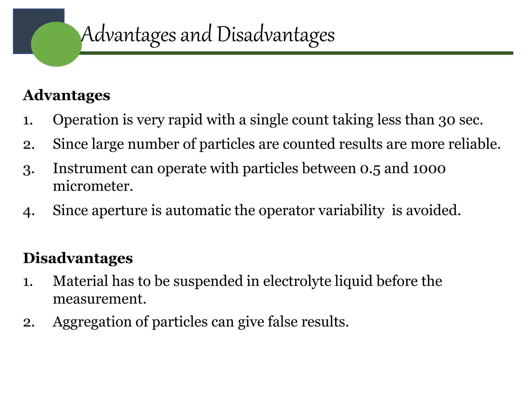 Advantages
1. Operation is very rapid with a single count taking less than 30 sec.
2. Since large number of particles are counted results are more reliable.
3. Instrument can operate with particles between 0.5 and 1000
micrometer.
4. Since aperture is automatic the operator variability is avoided.
Disadvantages
1. Material has to be suspended in electrolyte liquid before the
measurement.
2. Aggregation of particles can give false results.
Advantages and Disadvantages
 