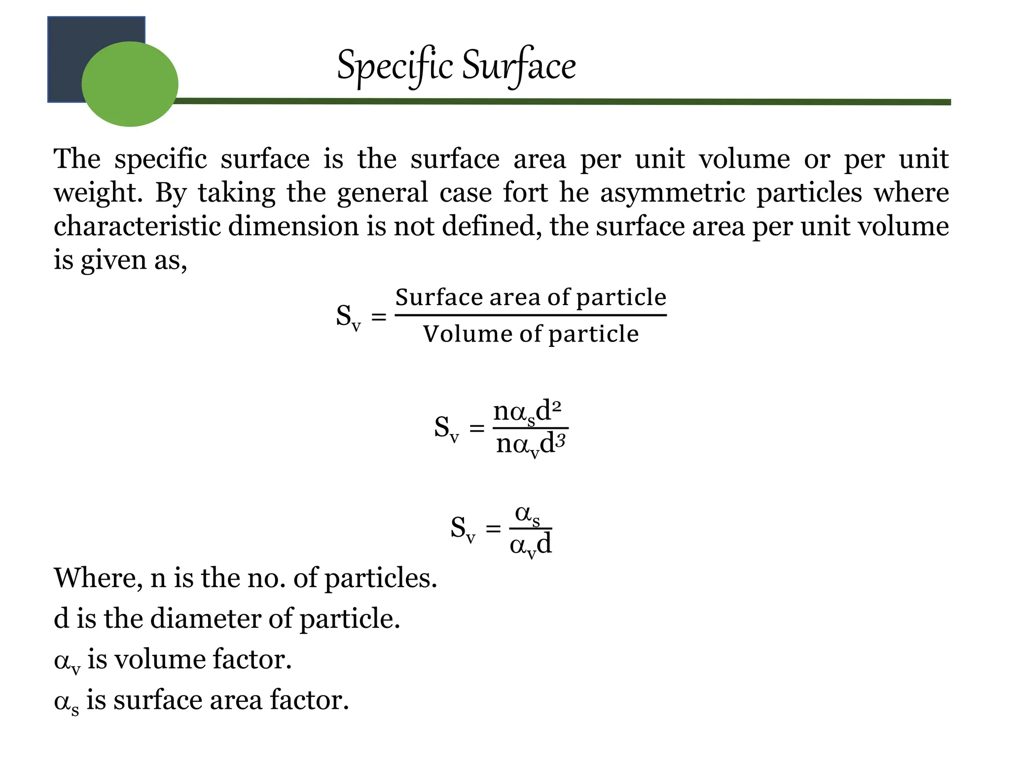 Specific Surface
The specific surface is the surface area per unit volume or per unit
weight. By taking the general case fort he asymmetric particles where
characteristic dimension is not defined, the surface area per unit volume
is given as,
Sv =
Surface area of particle
Volume of particle
Sv =
nsd2
nvd3
Sv =
s
vd
Where, n is the no. of particles.
d is the diameter of particle.
v is volume factor.
s is surface area factor.
 