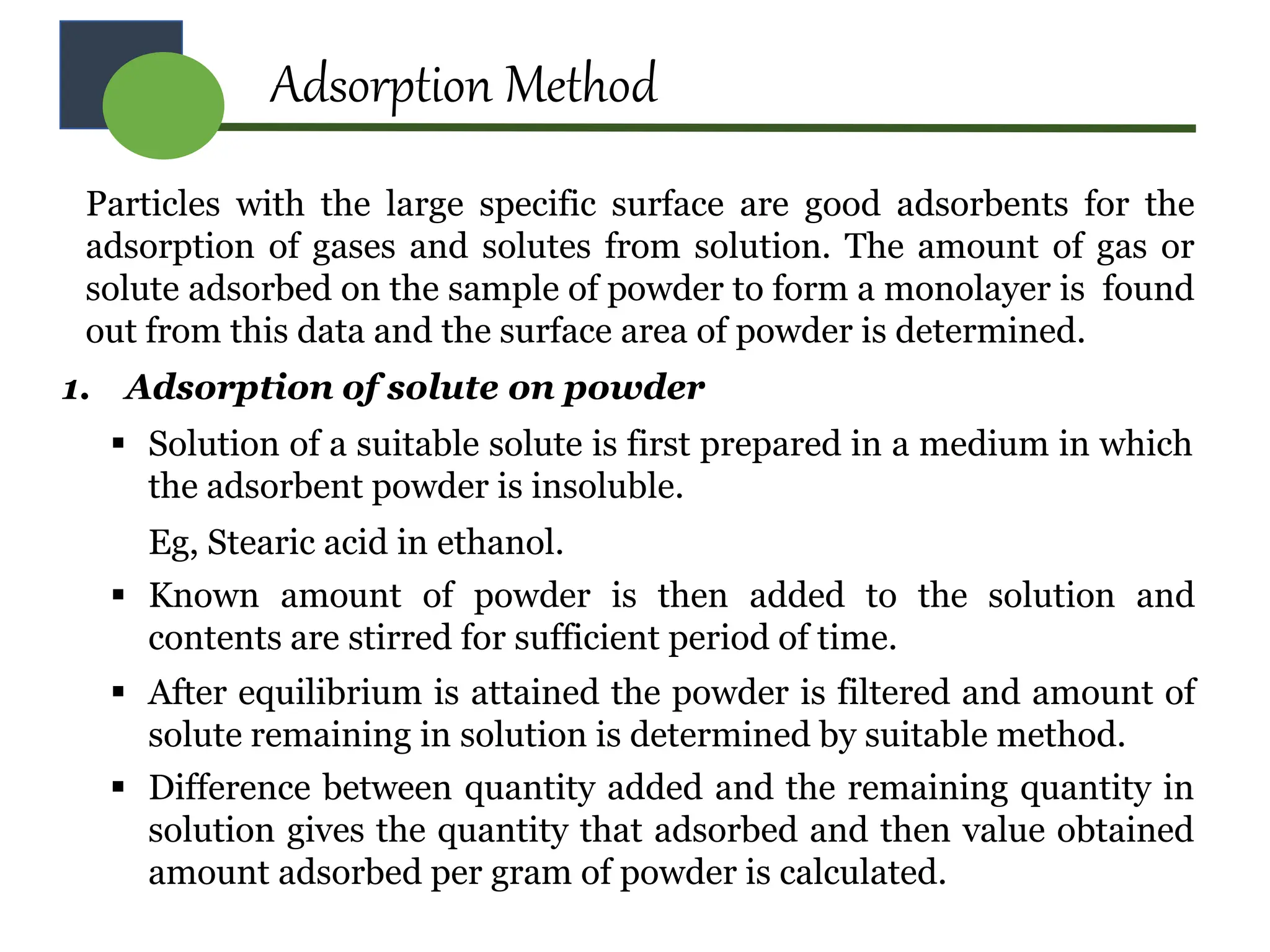Adsorption Method
Particles with the large specific surface are good adsorbents for the
adsorption of gases and solutes from solution. The amount of gas or
solute adsorbed on the sample of powder to form a monolayer is found
out from this data and the surface area of powder is determined.
1. Adsorption of solute on powder
 Solution of a suitable solute is first prepared in a medium in which
the adsorbent powder is insoluble.
Eg, Stearic acid in ethanol.
 Known amount of powder is then added to the solution and
contents are stirred for sufficient period of time.
 After equilibrium is attained the powder is filtered and amount of
solute remaining in solution is determined by suitable method.
 Difference between quantity added and the remaining quantity in
solution gives the quantity that adsorbed and then value obtained
amount adsorbed per gram of powder is calculated.
 