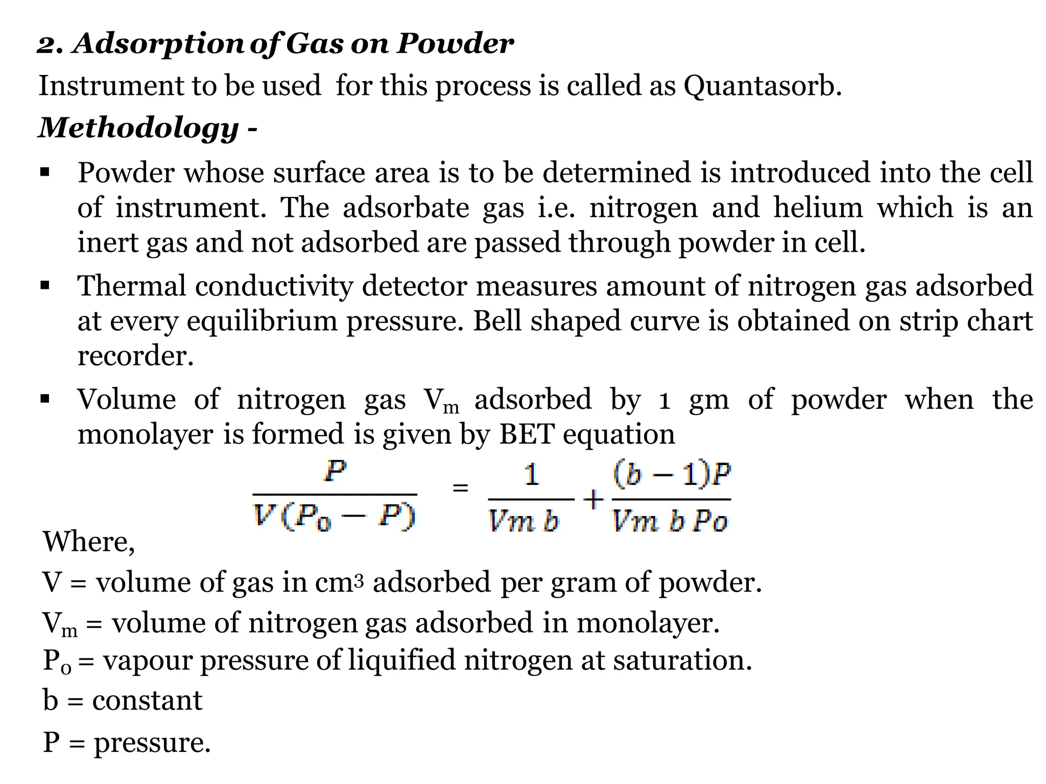 2. Adsorption of Gas on Powder
Instrument to be used for this process is called as Quantasorb.
Methodology -
 Powder whose surface area is to be determined is introduced into the cell
of instrument. The adsorbate gas i.e. nitrogen and helium which is an
inert gas and not adsorbed are passed through powder in cell.
 Thermal conductivity detector measures amount of nitrogen gas adsorbed
at every equilibrium pressure. Bell shaped curve is obtained on strip chart
recorder.
 Volume of nitrogen gas Vm adsorbed by 1 gm of powder when the
monolayer is formed is given by BET equation
=
Where,
V = volume of gas in cm3 adsorbed per gram of powder.
Vm = volume of nitrogen gas adsorbed in monolayer.
P0 = vapour pressure of liquified nitrogen at saturation.
b = constant
P = pressure.
 