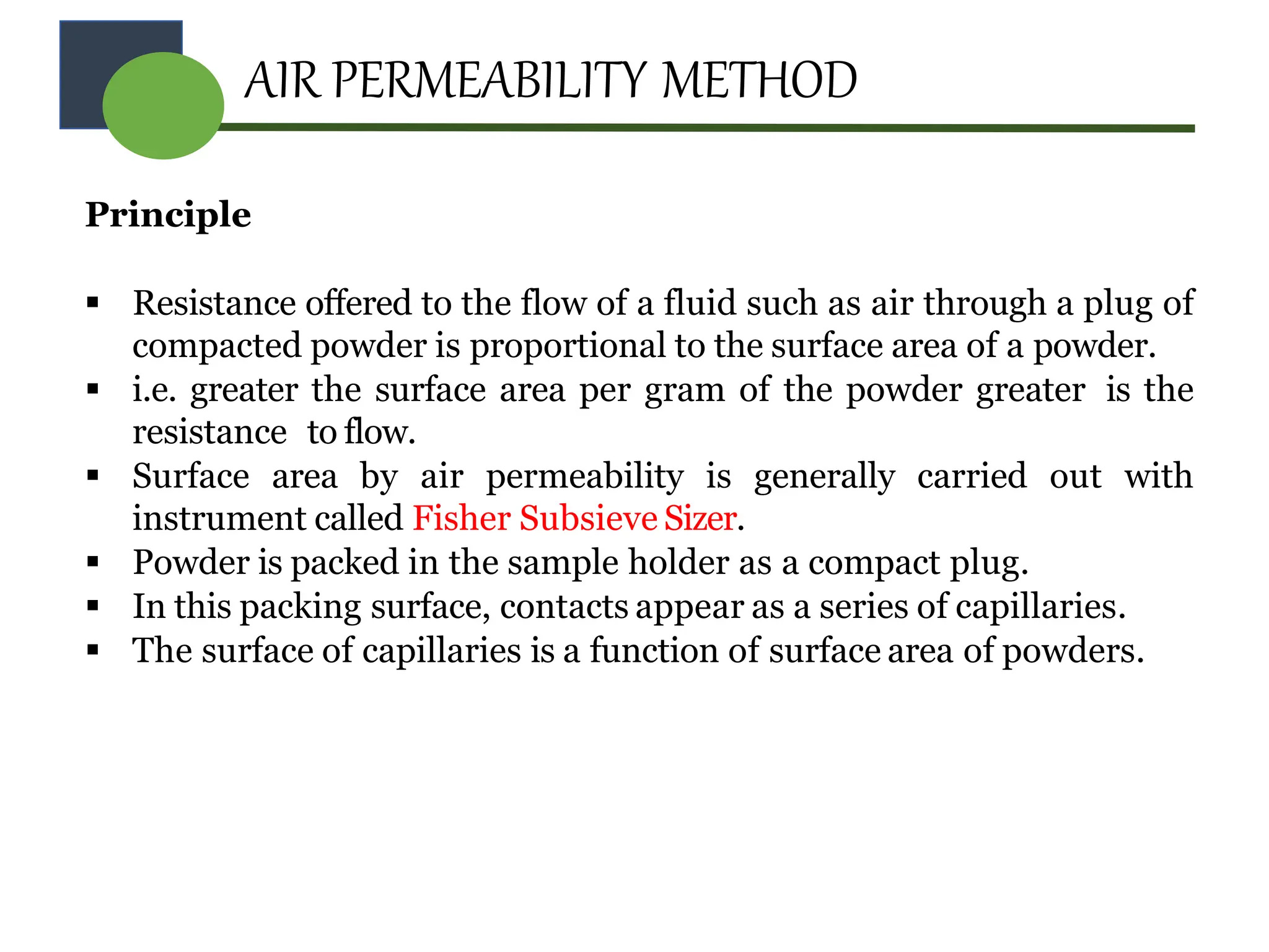 AIR PERMEABILITY METHOD
Principle
 Resistance offered to the flow of a fluid such as air through a plug of
compacted powder is proportional to the surface area of a powder.
 i.e. greater the surface area per gram of the powder greater is the
resistance to flow.
 Surface area by air permeability is generally carried out with
instrument called Fisher Subsieve Sizer.
 Powder is packed in the sample holder as a compact plug.
 In this packing surface, contacts appear as a series of capillaries.
 The surface of capillaries is a function of surface area of powders.
 