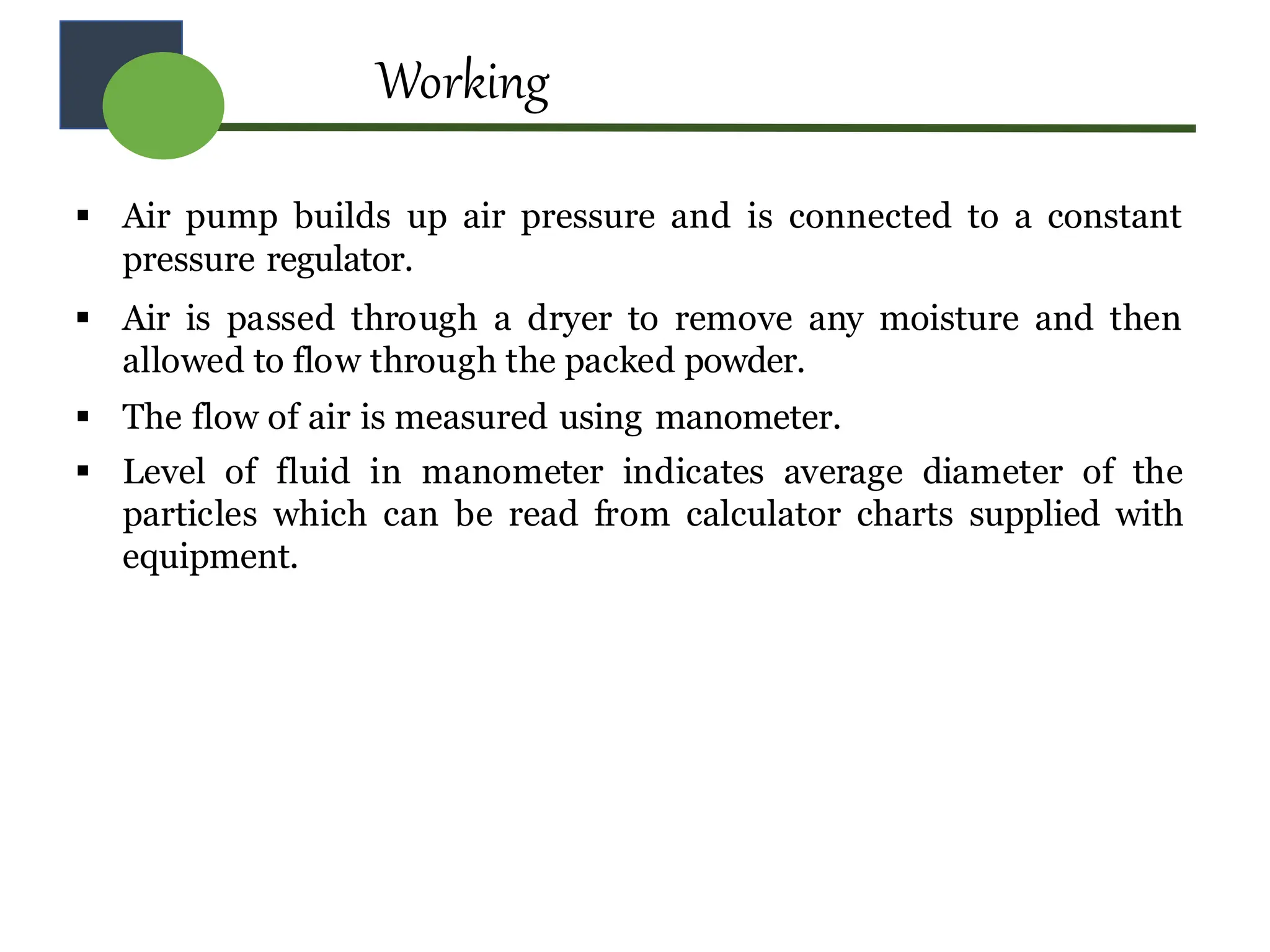Working
 Air pump builds up air pressure and is connected to a constant
pressure regulator.
 Air is passed through a dryer to remove any moisture and then
allowed to flow through the packed powder.
 The flow of air is measured using manometer.
 Level of fluid in manometer indicates average diameter of the
particles which can be read from calculator charts supplied with
equipment.
 