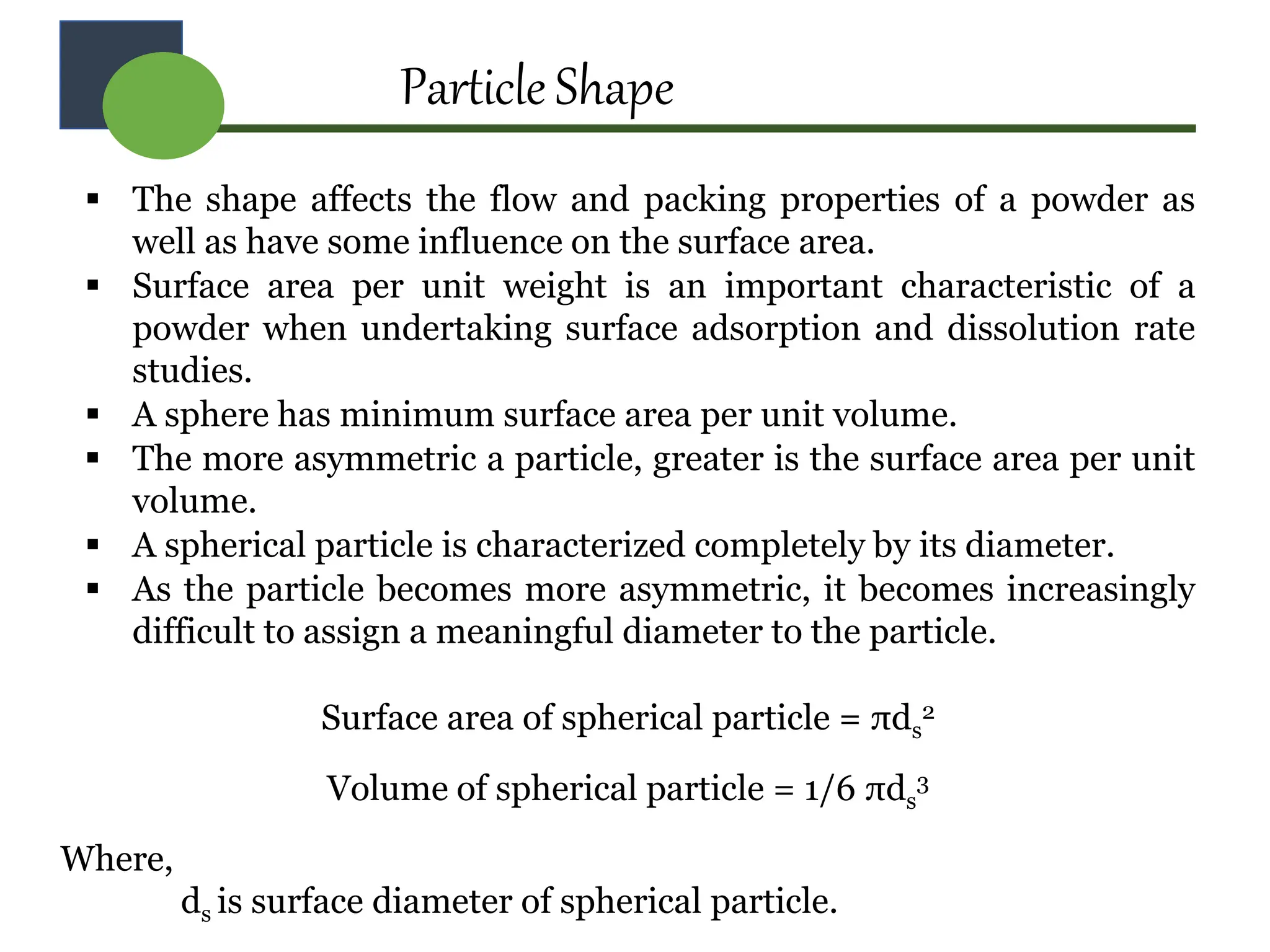 Particle Shape
 The shape affects the flow and packing properties of a powder as
well as have some influence on the surface area.
 Surface area per unit weight is an important characteristic of a
powder when undertaking surface adsorption and dissolution rate
studies.
 A sphere has minimum surface area per unit volume.
 The more asymmetric a particle, greater is the surface area per unit
volume.
 A spherical particle is characterized completely by its diameter.
 As the particle becomes more asymmetric, it becomes increasingly
difficult to assign a meaningful diameter to the particle.
Surface area of spherical particle = πds
2
Volume of spherical particle = 1/6 πds
3
Where,
ds is surface diameter of spherical particle.
 