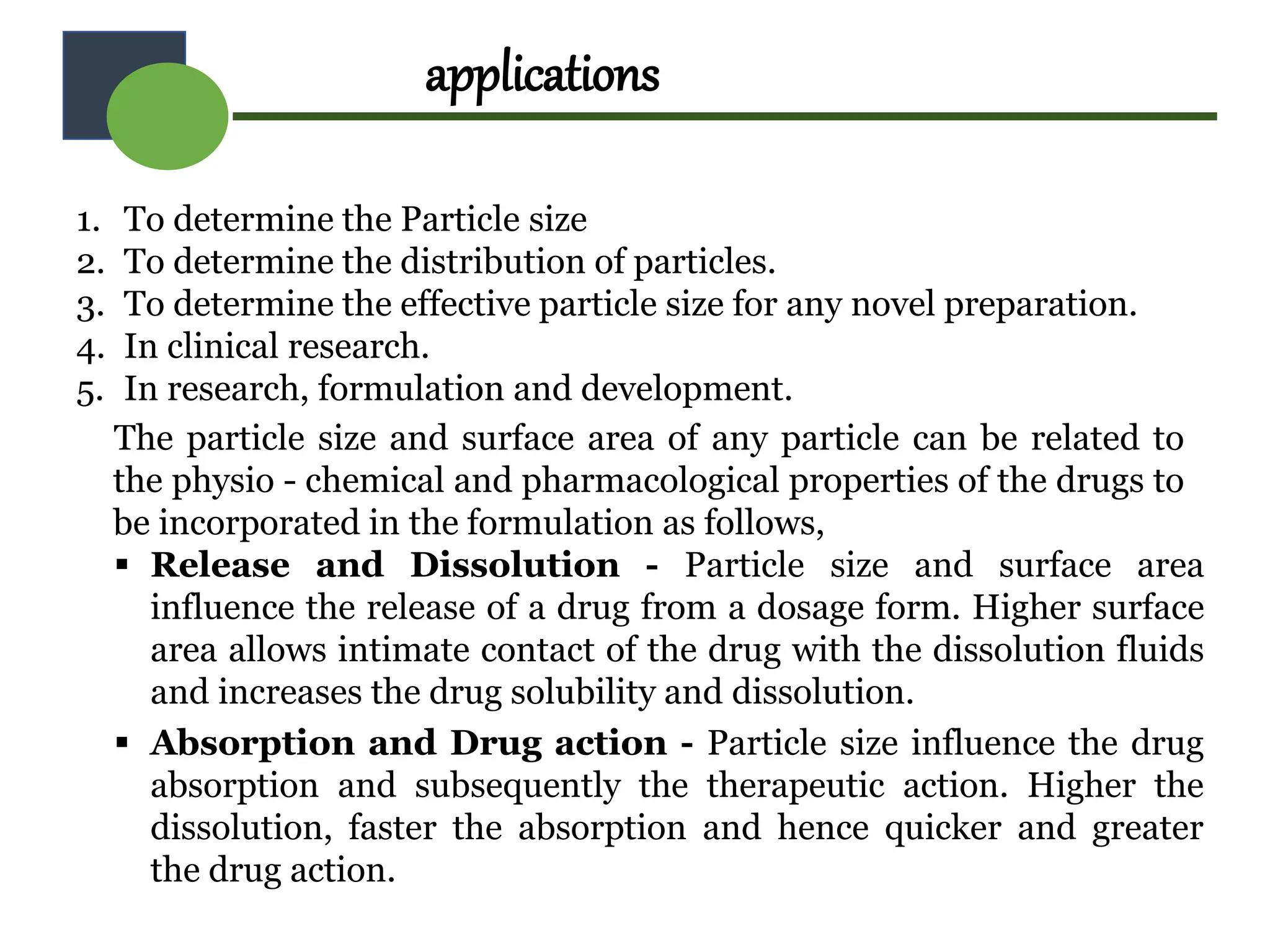 applications
1. To determine the Particle size
2. To determine the distribution of particles.
3. To determine the effective particle size for any novel preparation.
4. In clinical research.
5. In research, formulation and development.
The particle size and surface area of any particle can be related to
the physio - chemical and pharmacological properties of the drugs to
be incorporated in the formulation as follows,
 Release and Dissolution - Particle size and surface area
influence the release of a drug from a dosage form. Higher surface
area allows intimate contact of the drug with the dissolution fluids
and increases the drug solubility and dissolution.
 Absorption and Drug action - Particle size influence the drug
absorption and subsequently the therapeutic action. Higher the
dissolution, faster the absorption and hence quicker and greater
the drug action.
 