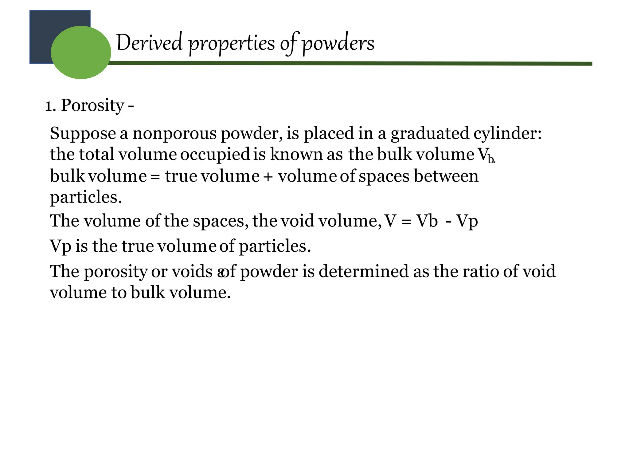 1. Porosity -
Suppose a nonporous powder, is placed in a graduated cylinder:
the total volume occupiedis known as the bulk volume Vb.
bulk volume= true volume + volume of spaces between
particles.
The volume of the spaces, the void volume,V = Vb - Vp
Vp is the true volumeof particles.
The porosity or voids ε
of powder is determined as the ratio of void
volume to bulk volume.
Derived properties of powders
 