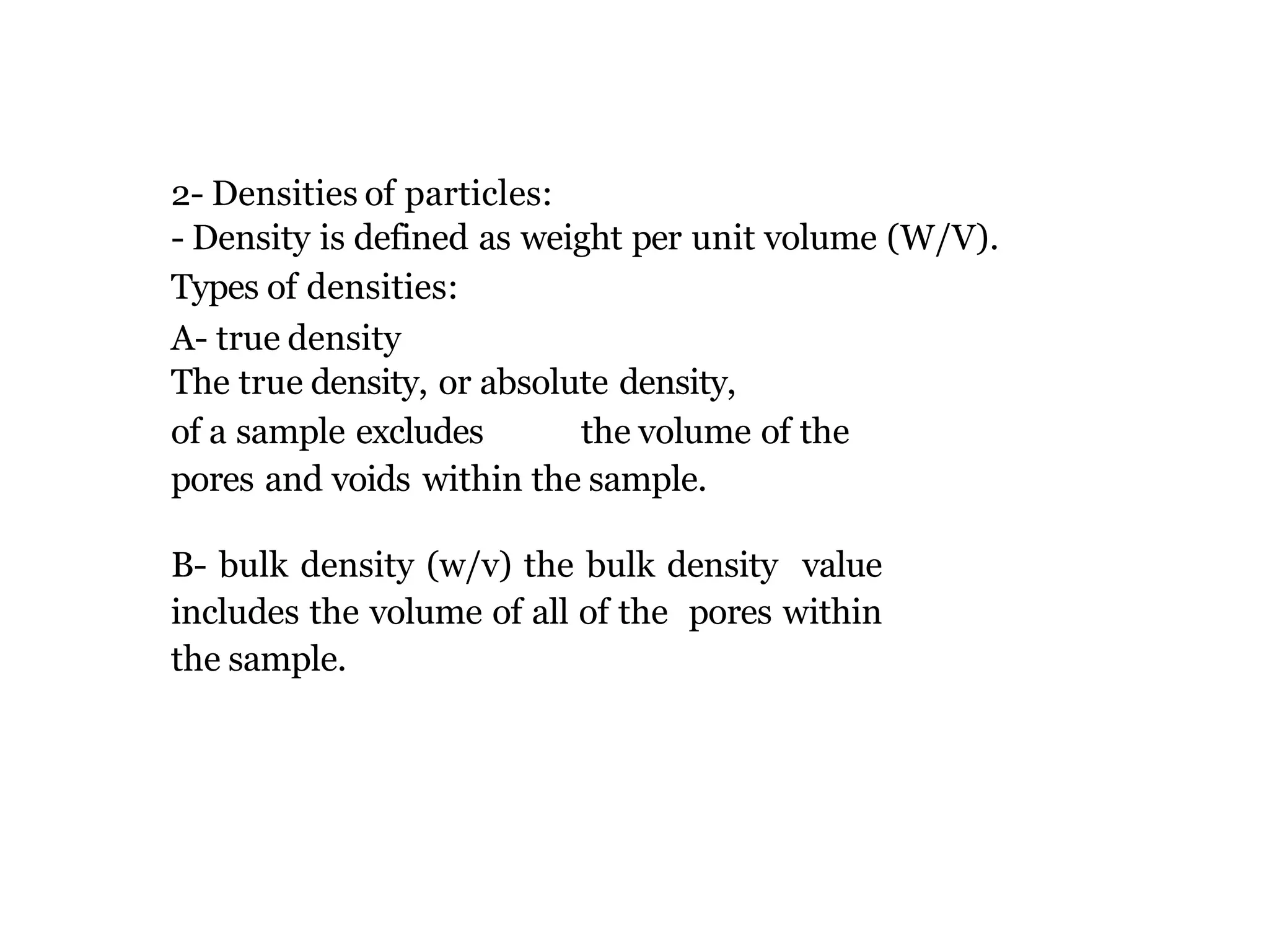 2- Densities of particles:
- Density is defined as weight per unit volume (W/V).
Types of densities:
A- true density
The true density, or absolute density,
of a sample excludes the volume of the
pores and voids within the sample.
B- bulk density (w/v) the bulk density value
includes the volume of all of the pores within
the sample.
 