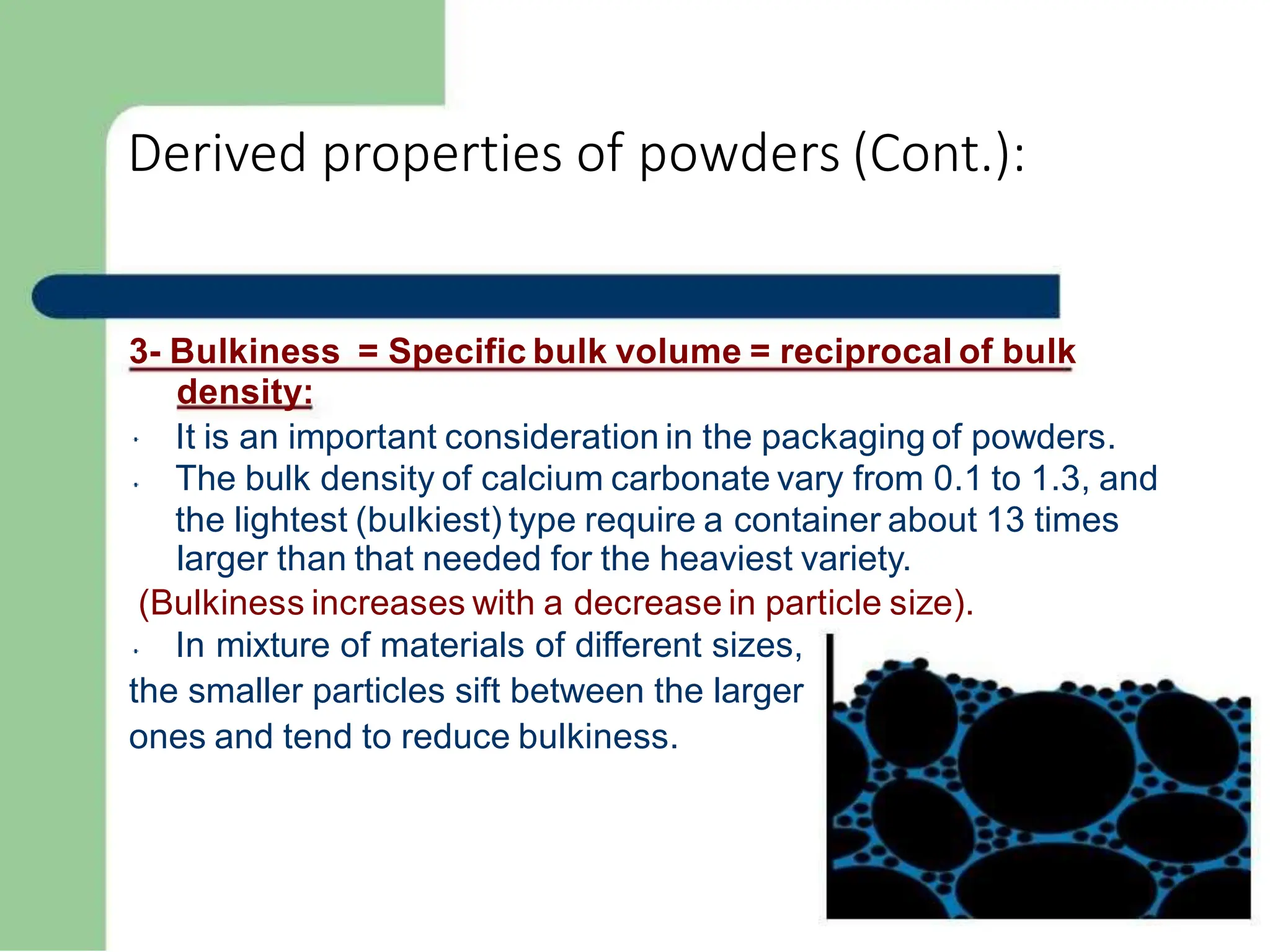 Derived properties of powders (Cont.):
3- Bulkiness = Specific bulk volume = reciprocal of bulk
density:
It is an important consideration in the packaging of powders.
The bulk density of calcium carbonate vary from 0.1 to 1.3, and
the lightest (bulkiest) type require a container about 13 times
larger than that needed for the heaviest variety.
(Bulkiness increases with a decrease in particle size).
In mixture of materials of different sizes,
the smaller particles sift between the larger
ones and tend to reduce bulkiness.
 