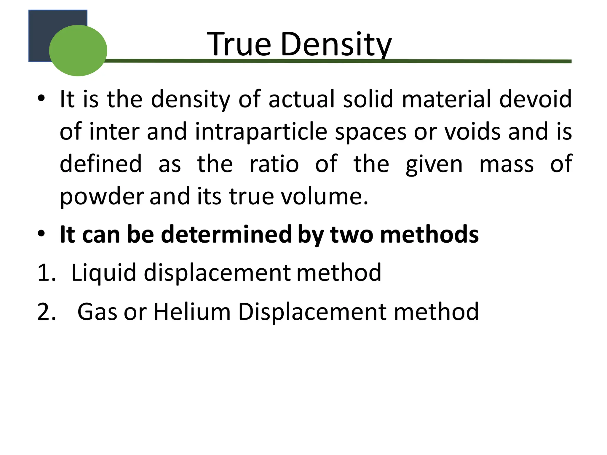 True Density
• It is the density of actual solid material devoid
of inter and intraparticle spaces or voids and is
defined as the ratio of the given mass of
powder and its true volume.
• It can be determined by two methods
1. Liquid displacement method
2. Gas or Helium Displacement method
 