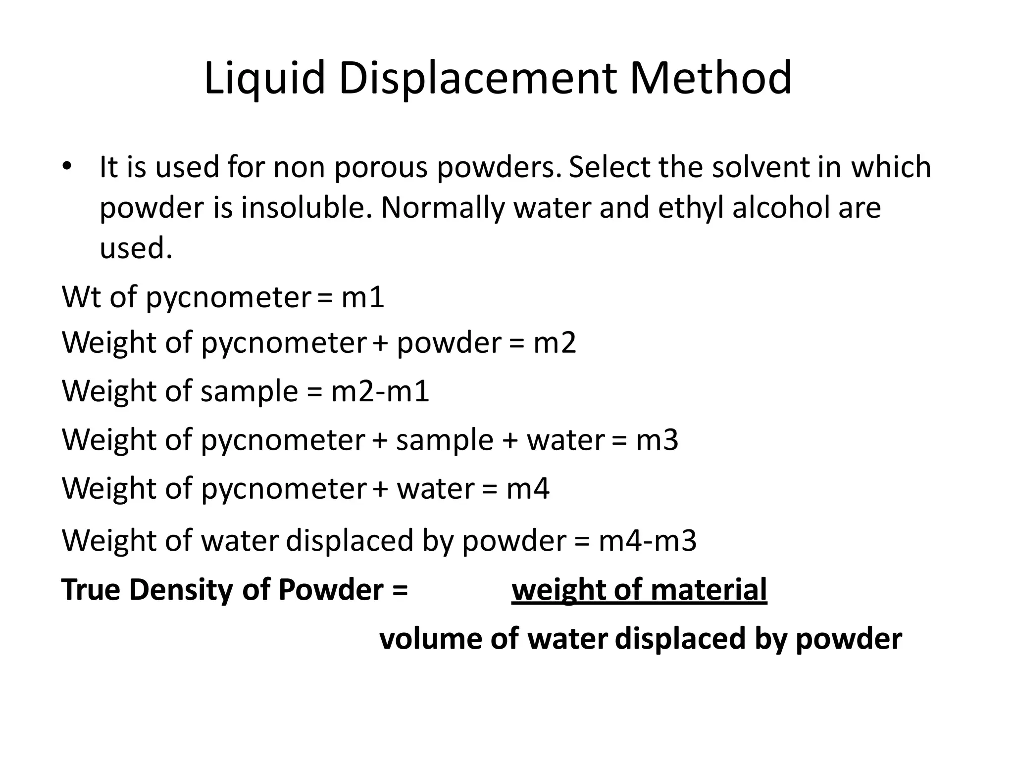 Liquid Displacement Method
• It is used for non porous powders. Select the solvent in which
powder is insoluble. Normally water and ethyl alcohol are
used.
Wt of pycnometer= m1
Weight of pycnometer+ powder = m2
Weight of sample = m2-m1
Weight of pycnometer + sample + water = m3
Weight of pycnometer+ water = m4
Weight of water displaced by powder = m4-m3
True Density of Powder = weight of material
volume of water displaced by powder
 