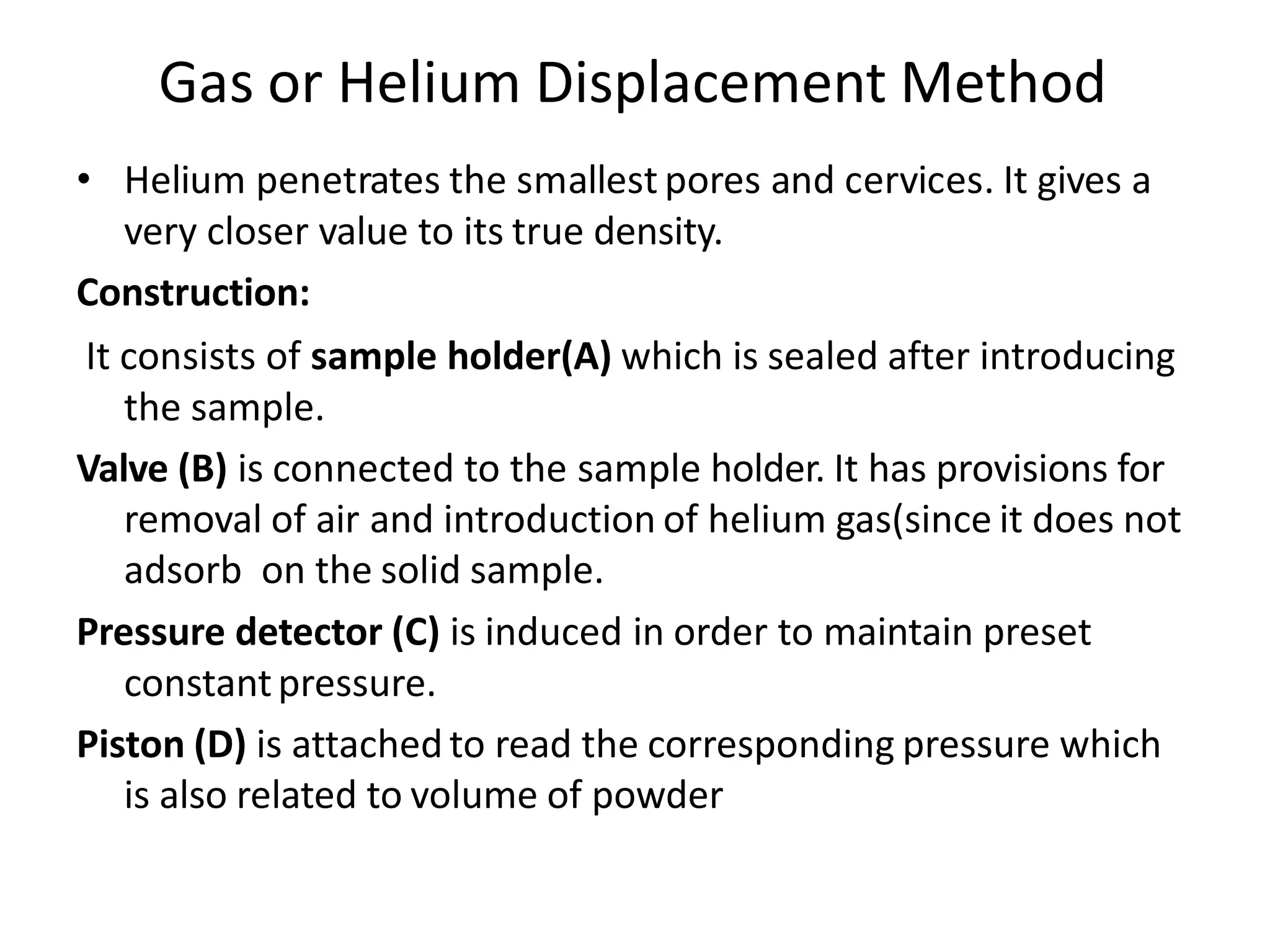 Gas or Helium Displacement Method
• Helium penetrates the smallest pores and cervices. It gives a
very closer value to its true density.
Construction:
It consists of sample holder(A) which is sealed after introducing
the sample.
Valve (B) is connected to the sample holder. It has provisions for
removal of air and introduction of helium gas(since it does not
adsorb on the solid sample.
Pressure detector (C) is induced in order to maintain preset
constantpressure.
Piston (D) is attached to read the corresponding pressure which
is also related to volume of powder
 