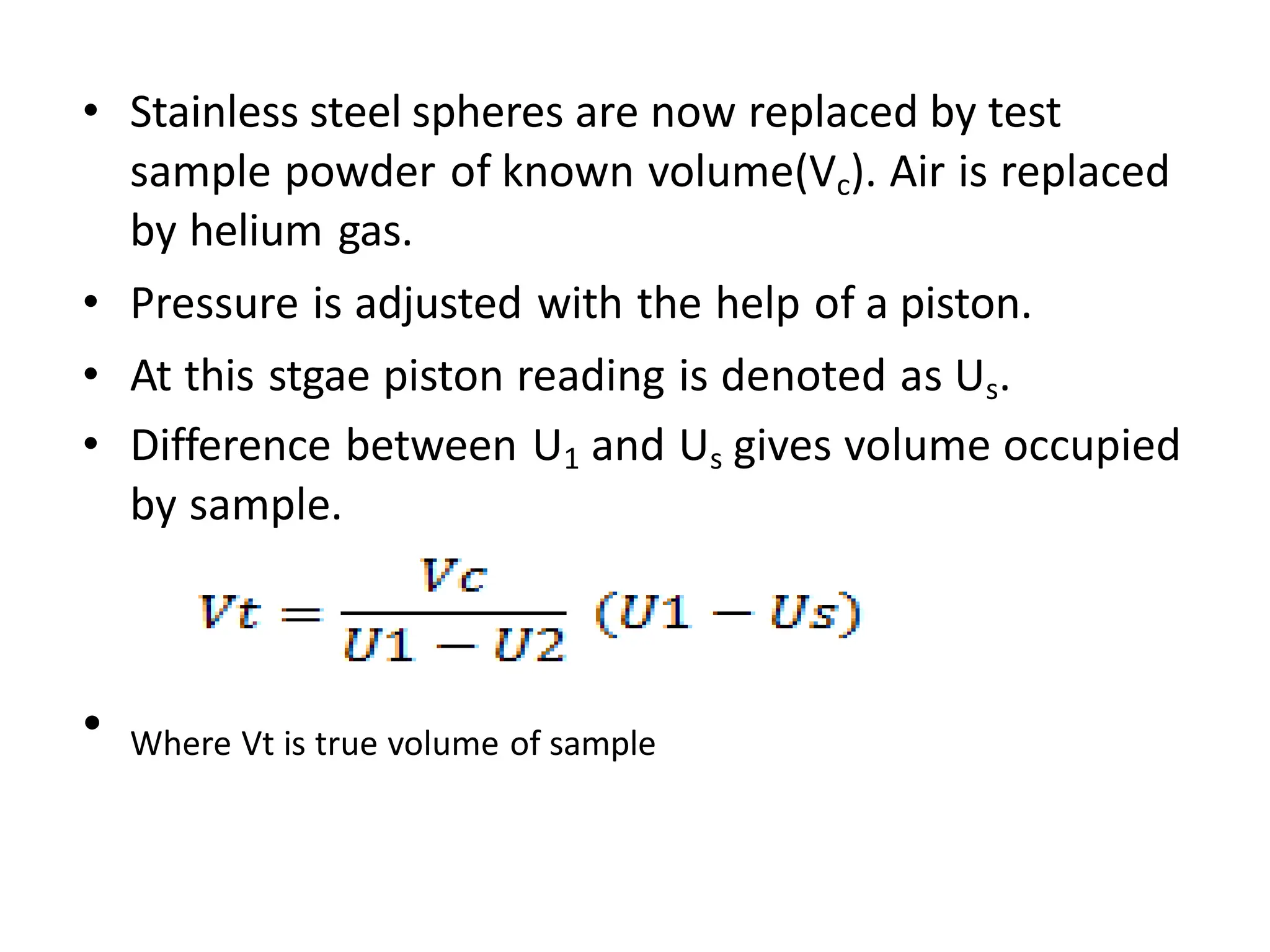 • Stainless steel spheres are now replaced by test
sample powder of known volume(Vc). Air is replaced
by helium gas.
• Pressure is adjusted with the help of a piston.
• At this stgae piston reading is denoted as Us.
• Difference between U1 and Us gives volume occupied
by sample.
• Where Vt is true volume of sample
 