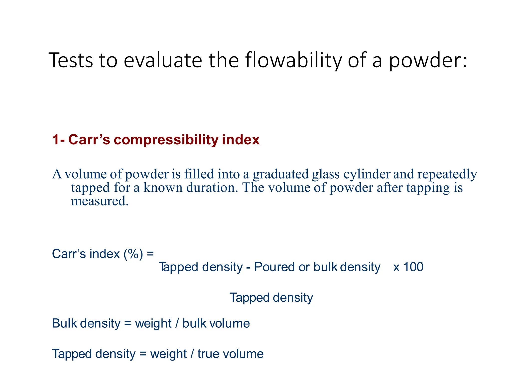 Tests to evaluate the flowability of a powder:
1- Carr’s compressibility index
A volume of powder is filled into a graduated glass cylinder and repeatedly
tapped for a known duration. The volume of powder after tapping is
measured.
Carr’s index (%) =
T
apped density - Poured or bulk density x 100
Tapped density
Bulk density = weight / bulk volume
Tapped density = weight / true volume
 