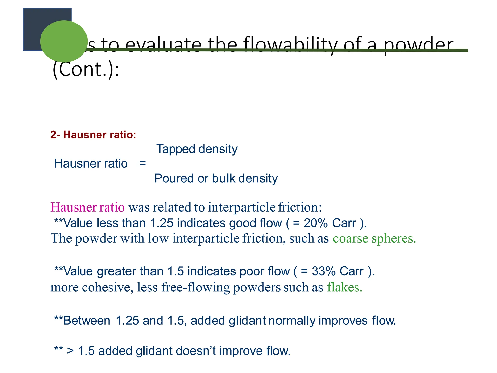 Tests to evaluate the flowability of a powder
(Cont.):
2- Hausner ratio:
Tapped density
Hausner ratio =
Poured or bulk density
Hausner ratio was related to interparticlefriction:
**Value less than 1.25 indicates good flow ( = 20% Carr ).
The powder with low interparticle friction, such as coarse spheres.
**Value greater than 1.5 indicates poor flow ( = 33% Carr ).
more cohesive, less free-flowing powders such as flakes.
**Between 1.25 and 1.5, added glidant normally improves flow.
** > 1.5 added glidant doesn’t improve flow.
 