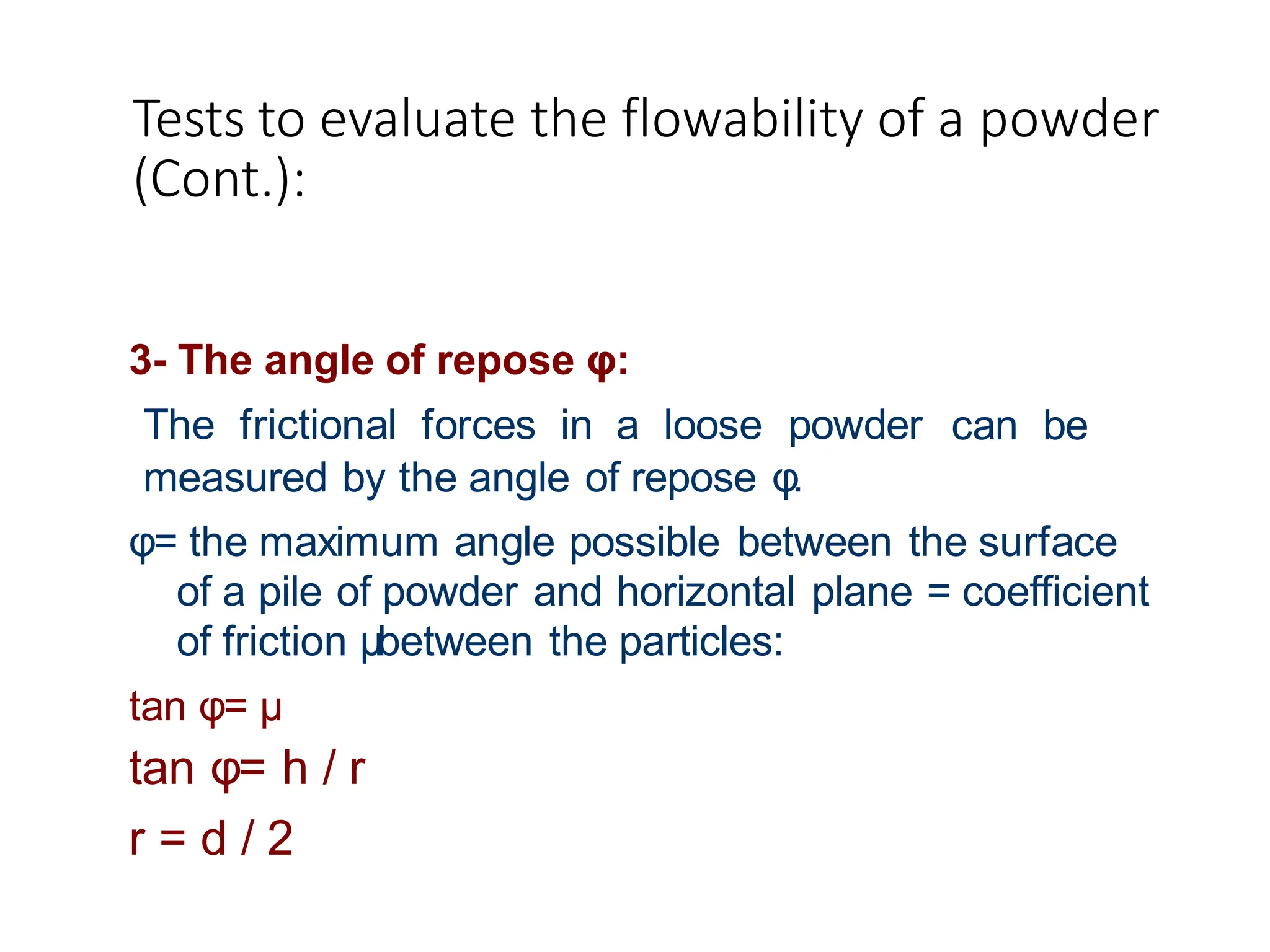 Tests to evaluate the flowability of a powder
(Cont.):
can be
3- The angle of repose φ:
The frictional forces in a loose powder
measured by the angle of repose φ.
φ= the maximum angle possible between the surface
of a pile of powder and horizontal plane = coefficient
of friction μbetween the particles:
tan φ= μ
tan φ= h / r
r = d / 2
 