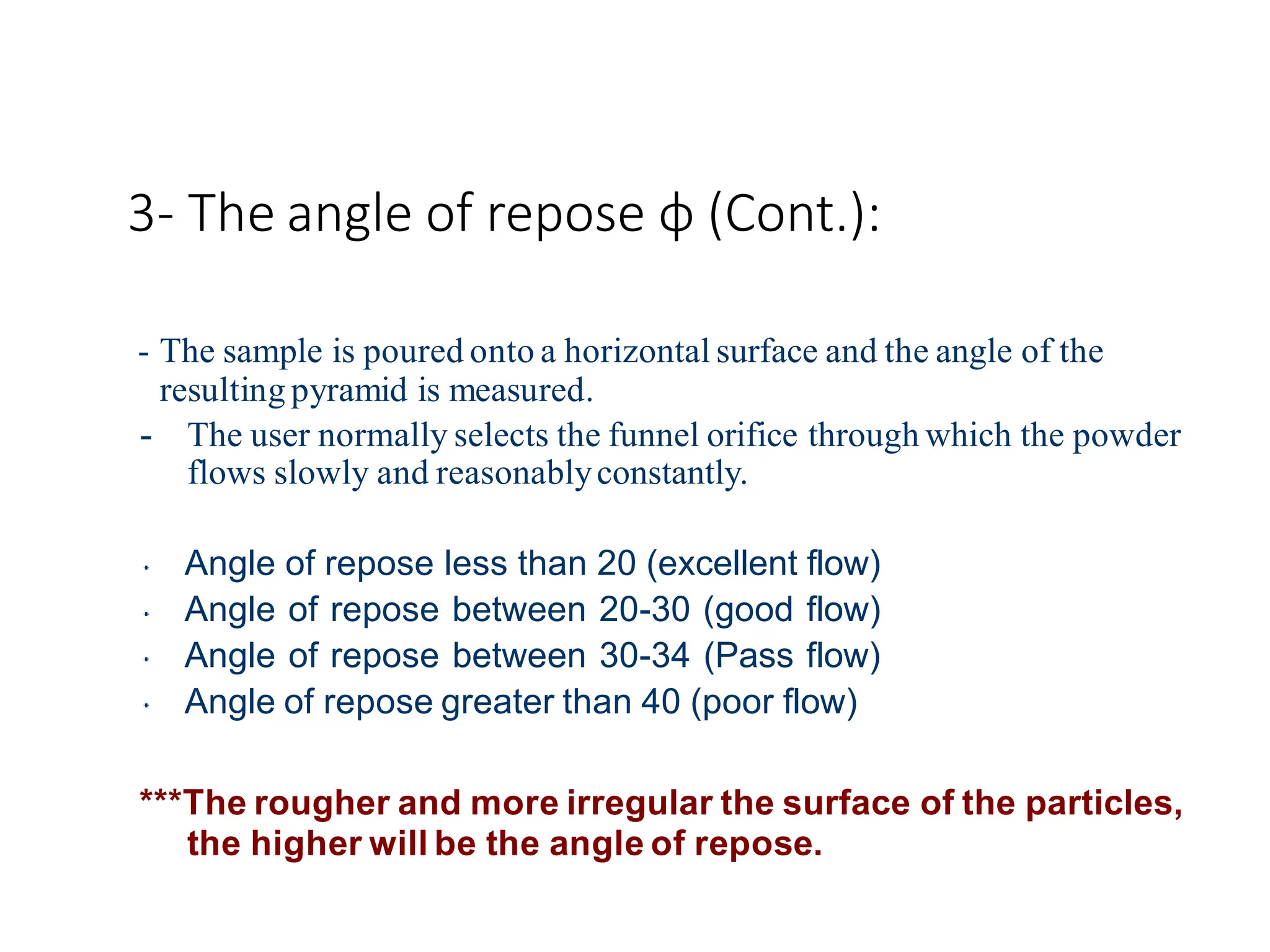 3- The angle of repose φ (Cont.):
- The sample is poured onto a horizontal surface and the angle of the
resulting pyramid is measured.
- The user normally selects the funnel orifice through which the powder
flows slowly and reasonablyconstantly.
Angle of repose less than 20 (excellent flow)
Angle of repose between 20-30 (good flow)
Angle of repose between 30-34 (Pass flow)
Angle of repose greater than 40 (poor flow)
***The rougher and more irregular the surface of the particles,
the higher will be the angle of repose.
 