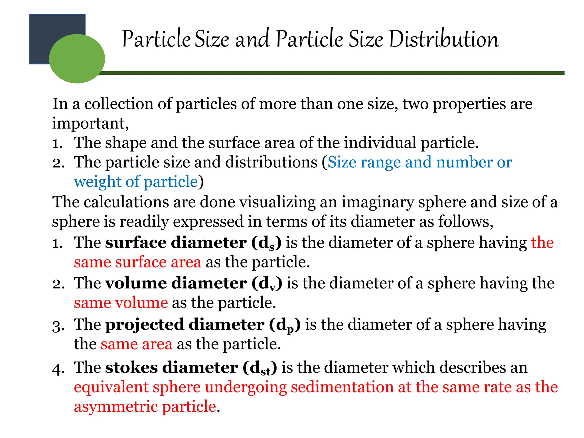 ParticleSize and Particle Size Distribution
In a collection of particles of more than one size, two properties are
important,
1. The shape and the surface area of the individual particle.
2. The particle size and distributions (Size range and number or
weight of particle)
The calculations are done visualizing an imaginary sphere and size of a
sphere is readily expressed in terms of its diameter as follows,
1. The surface diameter (ds) is the diameter of a sphere having the
same surface area as the particle.
2. The volume diameter (dv) is the diameter of a sphere having the
same volume as the particle.
3. The projected diameter (dp) is the diameter of a sphere having
the same area as the particle.
4. The stokes diameter (dst) is the diameter which describes an
equivalent sphere undergoing sedimentation at the same rate as the
asymmetric particle.
 