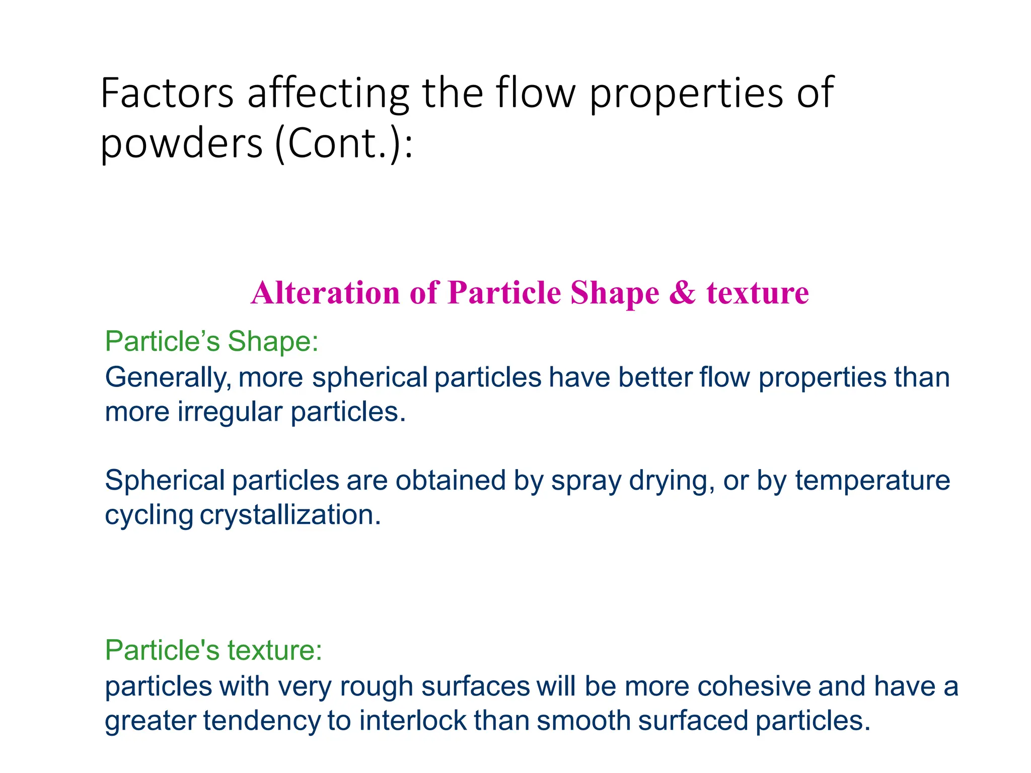 Factors affecting the flow properties of
powders (Cont.):
Alteration of Particle Shape & texture
Particle’s Shape:
Generally, more spherical particles have better flow properties than
more irregular particles.
Spherical particles are obtained by spray drying, or by temperature
cycling crystallization.
Particle's texture:
particles with very rough surfaces will be more cohesive and have a
greater tendency to interlock than smooth surfaced particles.
 