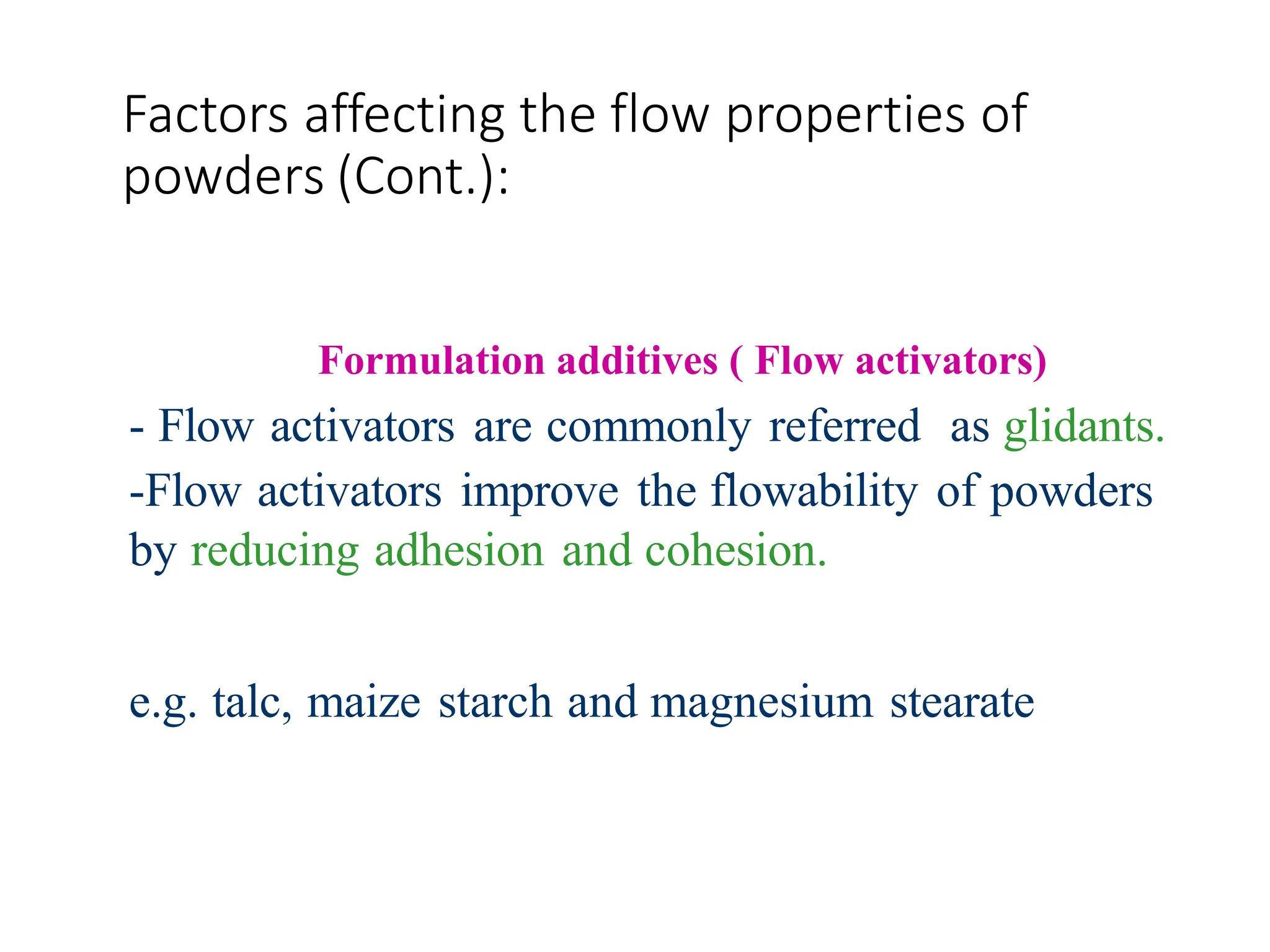 Factors affecting the flow properties of
powders (Cont.):
Formulation additives ( Flow activators)
- Flow activators are commonly referred as glidants.
-Flow activators improve the flowability of powders
by reducing adhesion and cohesion.
e.g. talc, maize starch and magnesium stearate
 
