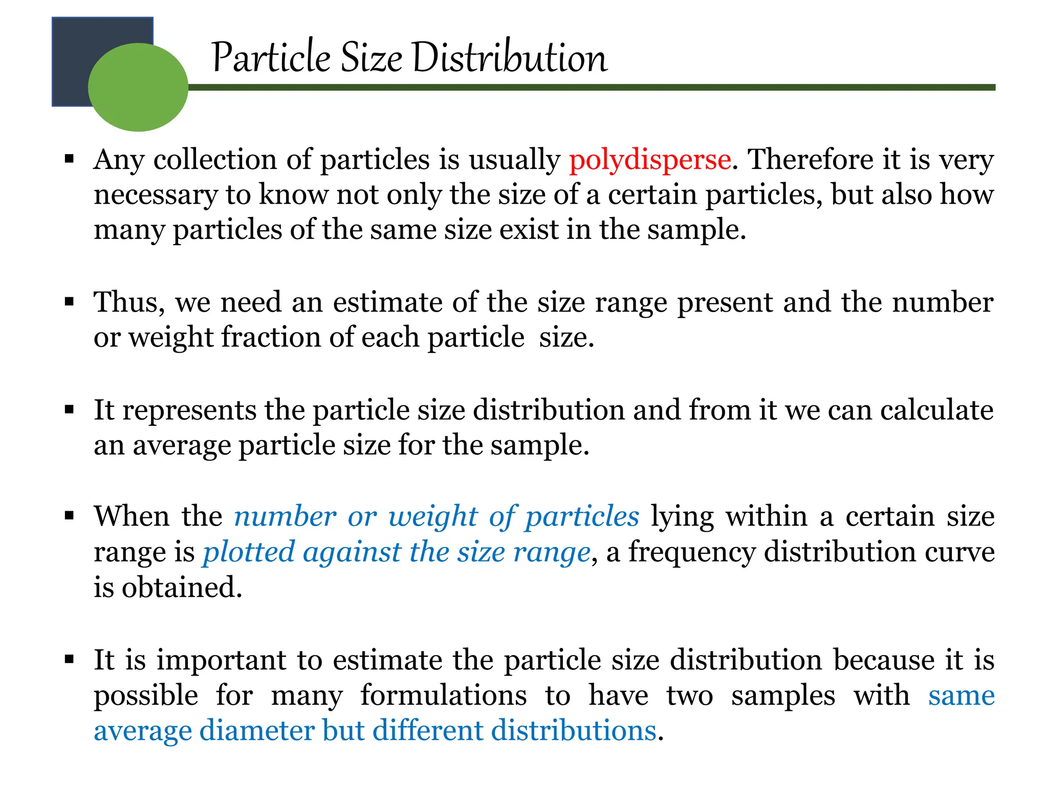 Particle Size Distribution
 Any collection of particles is usually polydisperse. Therefore it is very
necessary to know not only the size of a certain particles, but also how
many particles of the same size exist in the sample.
 Thus, we need an estimate of the size range present and the number
or weight fraction of each particle size.
 It represents the particle size distribution and from it we can calculate
an average particle size for the sample.
 When the number or weight of particles lying within a certain size
range is plotted against the size range, a frequency distribution curve
is obtained.
 It is important to estimate the particle size distribution because it is
possible for many formulations to have two samples with same
average diameter but different distributions.
 