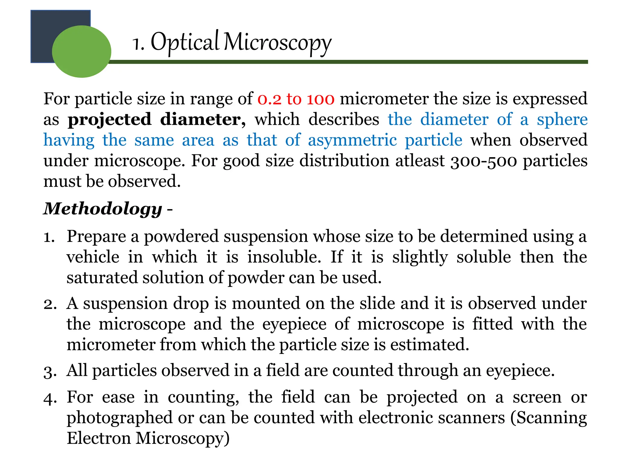 1. OpticalMicroscopy
For particle size in range of 0.2 to 100 micrometer the size is expressed
as projected diameter, which describes the diameter of a sphere
having the same area as that of asymmetric particle when observed
under microscope. For good size distribution atleast 300-500 particles
must be observed.
Methodology -
1. Prepare a powdered suspension whose size to be determined using a
vehicle in which it is insoluble. If it is slightly soluble then the
saturated solution of powder can be used.
2. A suspension drop is mounted on the slide and it is observed under
the microscope and the eyepiece of microscope is fitted with the
micrometer from which the particle size is estimated.
3. All particles observed in a field are counted through an eyepiece.
4. For ease in counting, the field can be projected on a screen or
photographed or can be counted with electronic scanners (Scanning
Electron Microscopy)
 