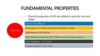FUNDAMENTAL PROPERTIES
Fundamental
• Physical properties of API are related to particle size and
shape.
• Hence, particle size analysis is important.
Sieving- 40 to 9500 μm
Microscopy- 0.2 to 100 μm along with information in shape
Sedimentation- 0.8 to 300 μm
Light diffraction/scattering- 0.02 to 2000 μm photon correlation spectrum
Laser holography- 1.4 to 100 μm
Cascade impaction- 0.4 to 15 μm
 
