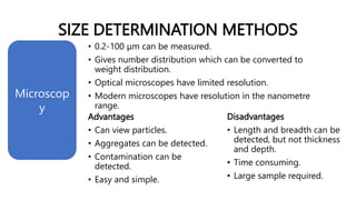 SIZE DETERMINATION METHODS
• 0.2-100 μm can be measured.
• Gives number distribution which can be converted to
weight distribution.
• Optical microscopes have limited resolution.
• Modern microscopes have resolution in the nanometre
range.
Microscop
y
Advantages
• Can view particles.
• Aggregates can be detected.
• Contamination can be
detected.
• Easy and simple.
Disadvantages
• Length and breadth can be
detected, but not thickness
and depth.
• Time consuming.
• Large sample required.
 