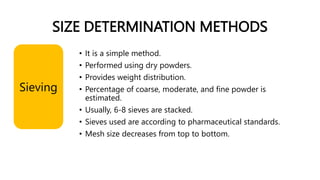 SIZE DETERMINATION METHODS
• It is a simple method.
• Performed using dry powders.
• Provides weight distribution.
• Percentage of coarse, moderate, and fine powder is
estimated.
• Usually, 6-8 sieves are stacked.
• Sieves used are according to pharmaceutical standards.
• Mesh size decreases from top to bottom.
Sieving
 