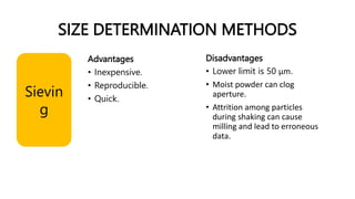 SIZE DETERMINATION METHODS
Sievin
g
Advantages
• Inexpensive.
• Reproducible.
• Quick.
Disadvantages
• Lower limit is 50 μm.
• Moist powder can clog
aperture.
• Attrition among particles
during shaking can cause
milling and lead to erroneous
data.
 