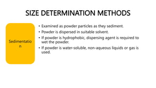 SIZE DETERMINATION METHODS
Sedimentatio
n
• Examined as powder particles as they sediment.
• Powder is dispersed in suitable solvent.
• If powder is hydrophobic, dispersing agent is required to
wet the powder.
• If powder is water-soluble, non-aqueous liquids or gas is
used.
 
