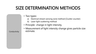 SIZE DETERMINATION METHODS
Conductivity
• Two types:
a) Electrical stream sensing zone method (Coulter counter)
b) Laser light scattering method
• Principle- change in light intensity.
• Measurement of light intensity change gives particle size
estimate.
 