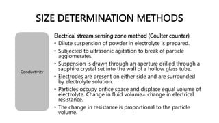 SIZE DETERMINATION METHODS
Conductivity
Electrical stream sensing zone method (Coulter counter)
• Dilute suspension of powder in electrolyte is prepared.
• Subjected to ultrasonic agitation to break of particle
agglomerates.
• Suspension is drawn through an aperture drilled through a
sapphire crystal set into the wall of a hollow glass tube.
• Electrodes are present on either side and are surrounded
by electrolyte solution.
• Particles occupy orifice space and displace equal volume of
electrolyte. Change in fluid volume= change in electrical
resistance.
• The change in resistance is proportional to the particle
volume.
 