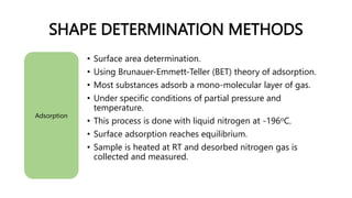 SHAPE DETERMINATION METHODS
Adsorption
• Surface area determination.
• Using Brunauer-Emmett-Teller (BET) theory of adsorption.
• Most substances adsorb a mono-molecular layer of gas.
• Under specific conditions of partial pressure and
temperature.
• This process is done with liquid nitrogen at -196oC.
• Surface adsorption reaches equilibrium.
• Sample is heated at RT and desorbed nitrogen gas is
collected and measured.
 