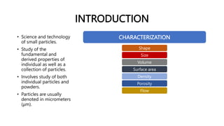 INTRODUCTION
• Science and technology
of small particles.
• Study of the
fundamental and
derived properties of
individual as well as a
collection of particles.
• Involves study of both
individual particles and
powders.
• Particles are usually
denoted in micrometers
(μm).
CHARACTERIZATION
Shape
Size
Volume
Surface area
Density
Porosity
Flow
 