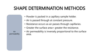 SHAPE DETERMINATION METHODS
Air
permeability
• Powder is packed in a capillary sample holder.
• Air is passed through at constant pressure.
• Resistance occurs as air passes through capillaries.
• Greater the surface area= greater the resistance.
• Air permeability is inversely proportional to the surface
area.
 