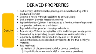 DERIVED PROPERTIES
• Bulk density- determined by pouring pre-sieved bulk drug into a
graduated cylinder.
• Volume is noted without subjecting to any agitation.
• Bulk density= powder mass/bulk volume
• Tapped density- Cylinder is subjected to a fixed number of taps until
the powder bed reaches a minimum.
• Tapped density= powder mass/tapped volume
• True density- Volume occupied by voids and intra-particulate pores.
• Calculated by suspending drug in solvents of various densities.
• Vigorously agitated, centrifuged briefly, and left to stand.
• Sample that remains suspended corresponds to the true density of
material.
• Two methods:
a) Helium displacement method (for porous powders)
b) Liquid displacement method (for non-porous powders)
Density
 