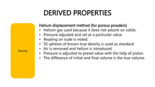 DERIVED PROPERTIES
Helium displacement method (for porous powders)
• Helium gas used because it does not adsorb on solids.
• Pressure adjusted and set at a particular value.
• Reading on scale is noted.
• SS spheres of known true density is used as standard.
• Air is removed and helium is introduced.
• Pressure is adjusted to preset value with the help of piston.
• The difference of initial and final volume is the true volume.
Density
 